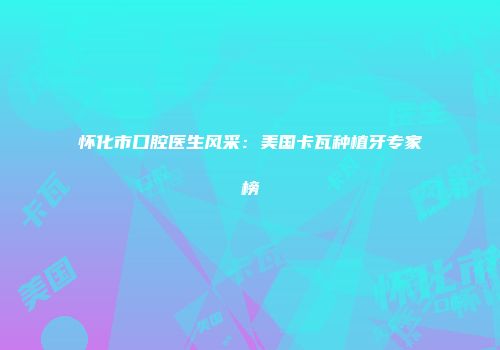 怀化市口腔医生风采：美国卡瓦种植牙专家榜