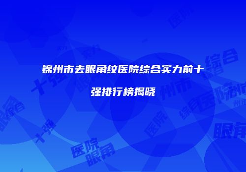 锦州市去眼角纹医院综合实力前十强排行榜揭晓
