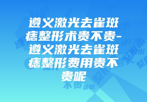遵义激光去雀斑痣整形术贵不贵-遵义激光去雀斑痣整形费用贵不贵呢