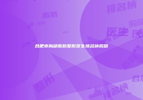 合肥市胸部脂肪整形医生排名榜揭晓