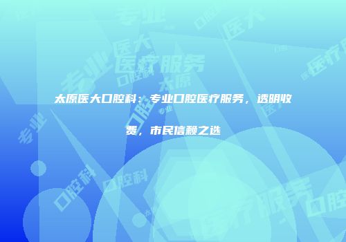 太原医大口腔科：专业口腔医疗服务，透明收费，市民信赖之选