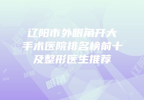 辽阳市外眼角开大手术医院排名榜前十及整形医生推荐