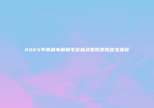 2025年南昌电解脱毛价格及整形医院医生推荐