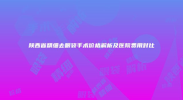 陕西省精细去眼袋手术价格解析及医院费用对比