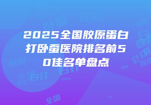 2025全国胶原蛋白打卧蚕医院排名前50佳名单盘点