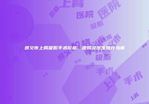 遵义市上臂吸脂手术价格、医院及医生推荐指南