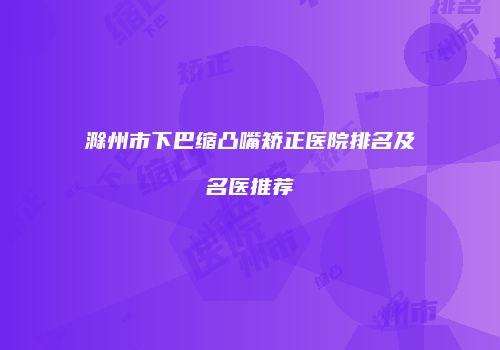 滁州市下巴缩凸嘴矫正医院排名及名医推荐