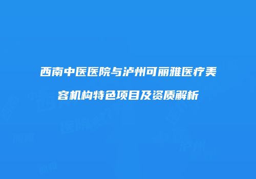 西南中医医院与泸州可丽雅医疗美容机构特色项目及资质解析