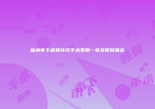 株洲市下颌骨环切手术费用一览及医院推荐