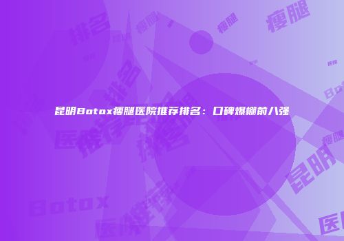 昆明Botox瘦腿医院推荐排名：口碑爆棚前八强