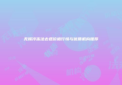 无锡冷冻法去痣价格行情与优质机构推荐
