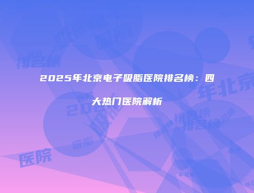 2025年北京电子吸脂医院排名榜：四大热门医院解析