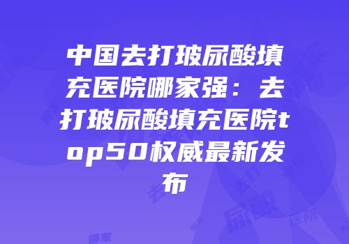 中国去打玻尿酸填充医院哪家强：去打玻尿酸填充医院top50权威最新发布
