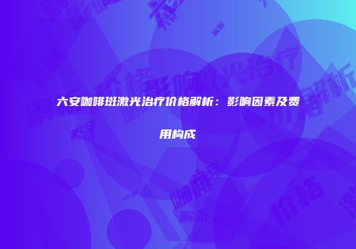 六安咖啡斑激光治疗价格解析：影响因素及费用构成