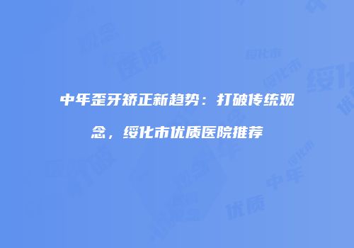 中年歪牙矫正新趋势：打破传统观念，绥化市优质医院推荐