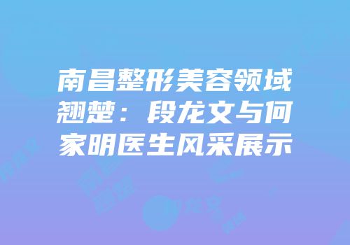 南昌整形美容领域翘楚：段龙文与何家明医生风采展示