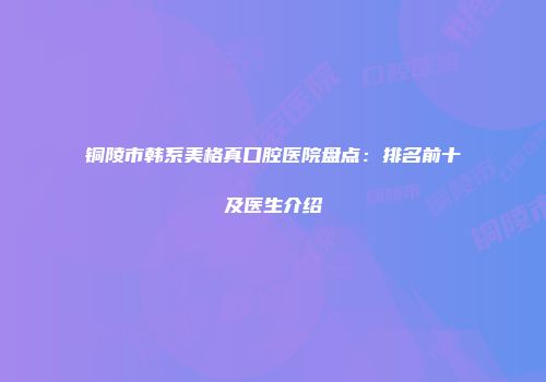 铜陵市韩系美格真口腔医院盘点：排名前十及医生介绍