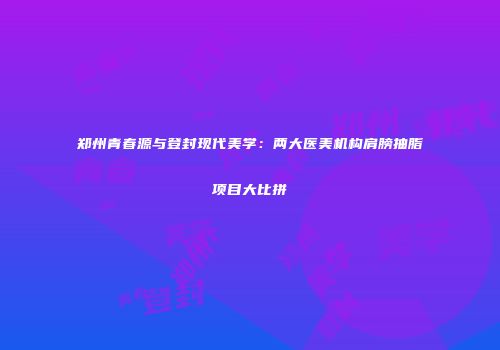 郑州青春源与登封现代美学：两大医美机构肩膀抽脂项目大比拼