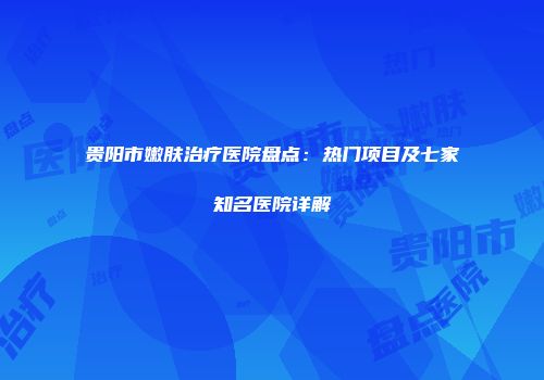 贵阳市嫩肤治疗医院盘点：热门项目及七家知名医院详解