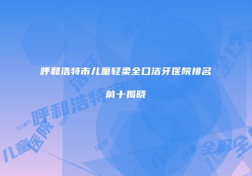 呼和浩特市儿童轻柔全口洁牙医院排名前十揭晓
