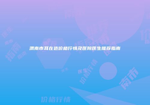 渭南市耳在造价格行情及医院医生推荐指南