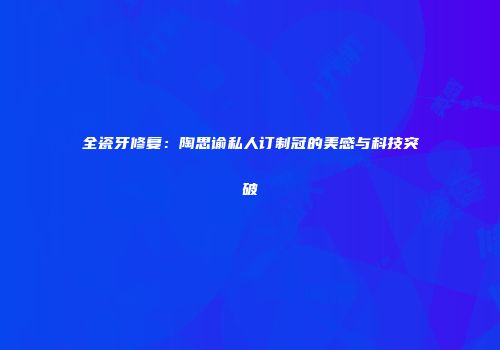 全瓷牙修复：陶思谕私人订制冠的美感与科技突破