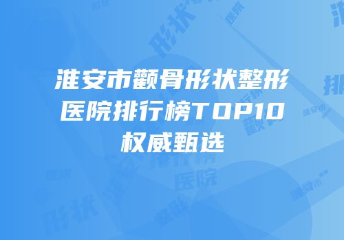 淮安市颧骨形状整形医院排行榜TOP10权威甄选