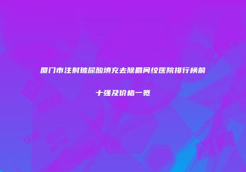 厦门市注射玻尿酸填充去除眉间纹医院排行榜前十强及价格一览