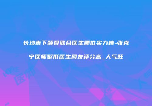 长沙市下颌骨联合医生哪位实力棒-张克宁医师整形医生网友评分高_人气旺