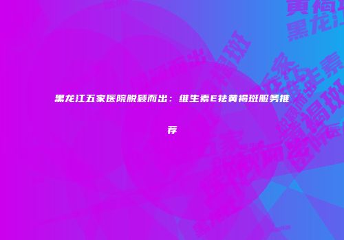 黑龙江五家医院脱颖而出：维生素E祛黄褐斑服务推荐