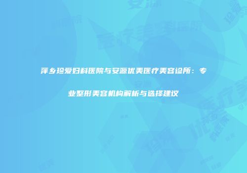 萍乡珍爱妇科医院与安源优美医疗美容诊所：专业整形美容机构解析与选择建议