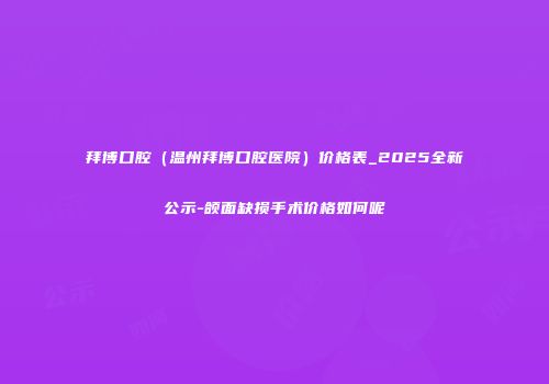 拜博口腔（温州拜博口腔医院）价格表_2025全新公示-颌面缺损手术价格如何呢
