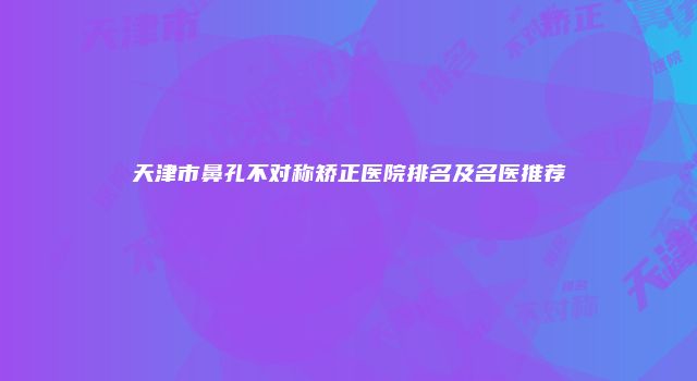 天津市鼻孔不对称矫正医院排名及名医推荐