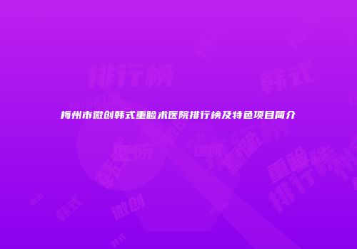 梅州市微创韩式重睑术医院排行榜及特色项目简介