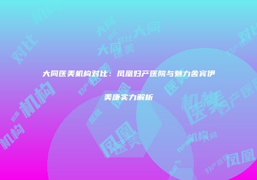 大同医美机构对比：凤凰妇产医院与魅力舍宾伊美康实力解析