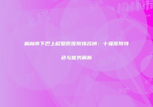 榆林市下巴上移整形医院排名榜：十强医院特色与优势解析