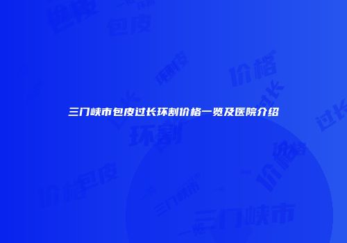 三门峡市包皮过长环割价格一览及医院介绍