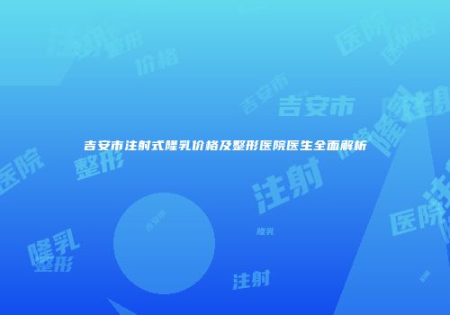 吉安市注射式隆乳价格及整形医院医生全面解析