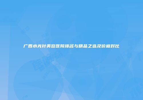 广西水光针美容医院排名与精品之选及价格对比