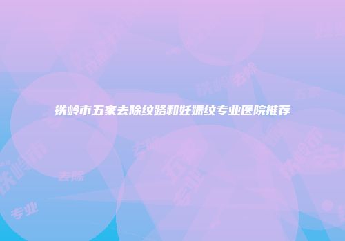 铁岭市五家去除纹路和妊娠纹专业医院推荐