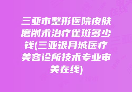 三亚市整形医院皮肤磨削术治疗雀斑多少钱(三亚银月城医疗美容诊所技术专业审美在线)