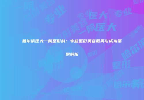 哈尔滨医大一院整形科：专业整形美容服务与成功案例解析