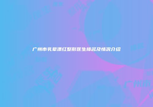 广州市乳晕漂红整形医生排名及情况介绍