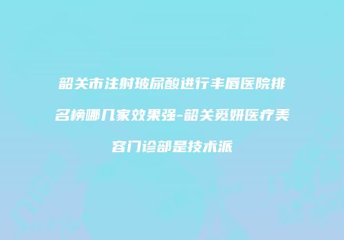 韶关市注射玻尿酸进行丰唇医院排名榜哪几家效果强-韶关觅妍医疗美容门诊部是技术派