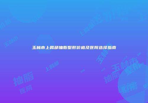玉林市上臂部抽脂整形价格及医院选择指南