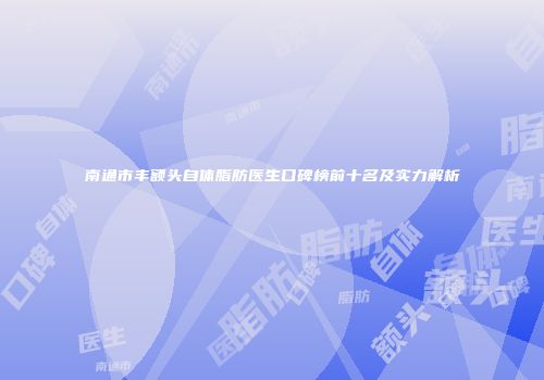 南通市丰额头自体脂肪医生口碑榜前十名及实力解析