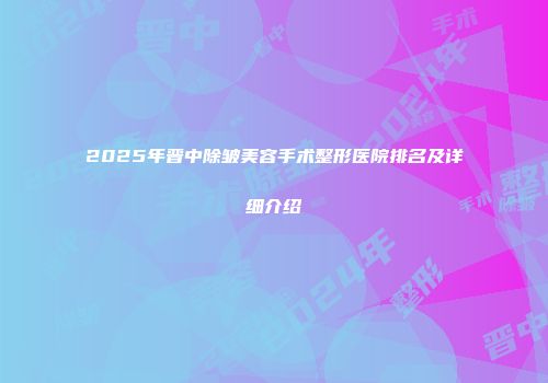 2025年晋中除皱美容手术整形医院排名及详细介绍