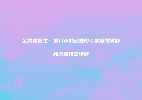 金贵香医生：厦门市知名整形专家唇腭裂唇线修复技艺详解