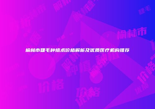 榆林市睫毛种植术价格解析及优质医疗机构推荐