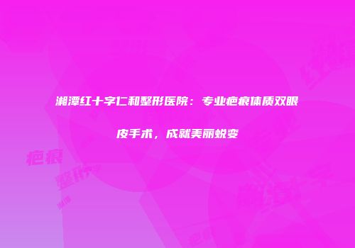 湘潭红十字仁和整形医院：专业疤痕体质双眼皮手术，成就美丽蜕变